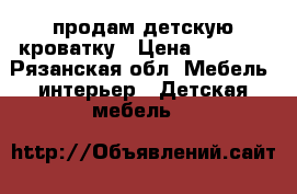 продам детскую кроватку › Цена ­ 4 500 - Рязанская обл. Мебель, интерьер » Детская мебель   